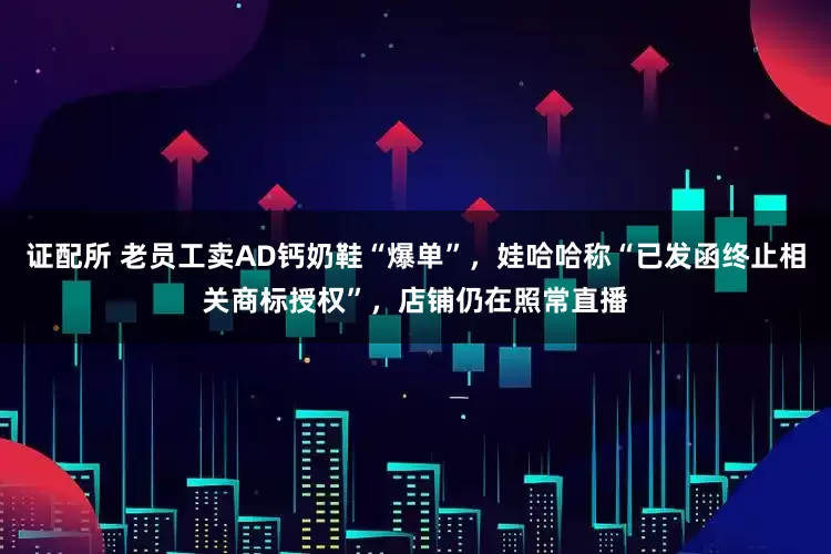 证配所 老员工卖AD钙奶鞋“爆单”，娃哈哈称“已发函终止相关商标授权”，店铺仍在照常直播