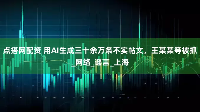 点搭网配资 用AI生成三十余万条不实帖文，王某某等被抓_网络_谣言_上海