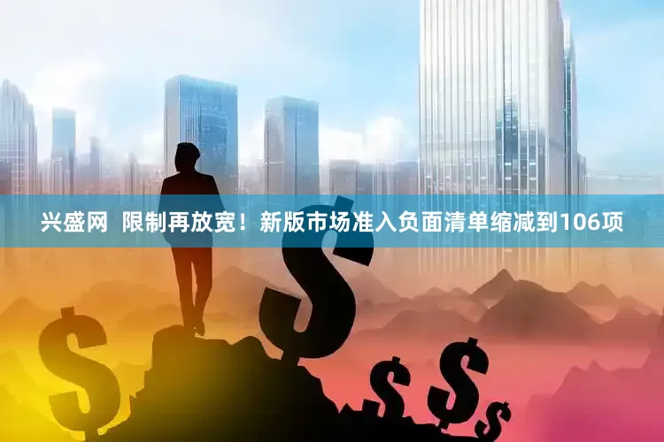 兴盛网  限制再放宽！新版市场准入负面清单缩减到106项