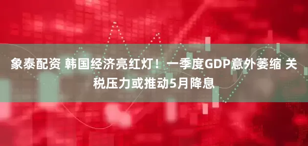 象泰配资 韩国经济亮红灯！一季度GDP意外萎缩 关税压力或推动5月降息