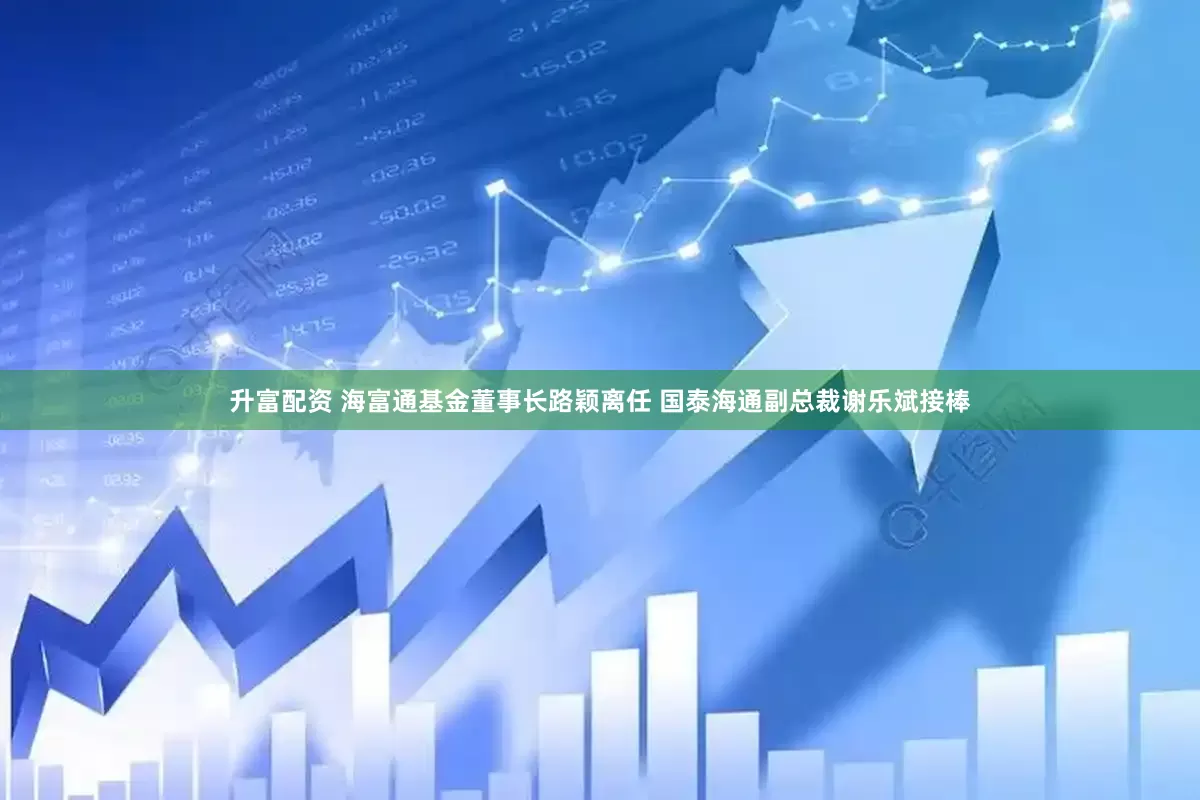 升富配资 海富通基金董事长路颖离任 国泰海通副总裁谢乐斌接棒