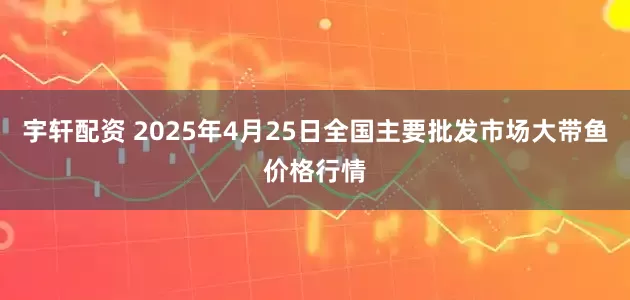宇轩配资 2025年4月25日全国主要批发市场大带鱼价格行情