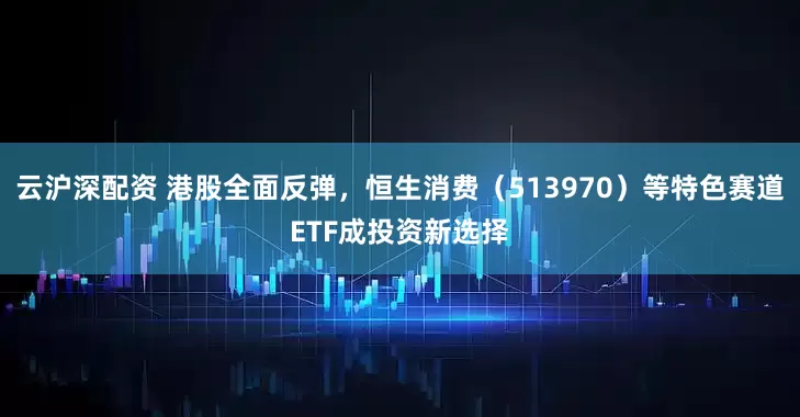 云沪深配资 港股全面反弹，恒生消费（513970）等特色赛道ETF成投资新选择