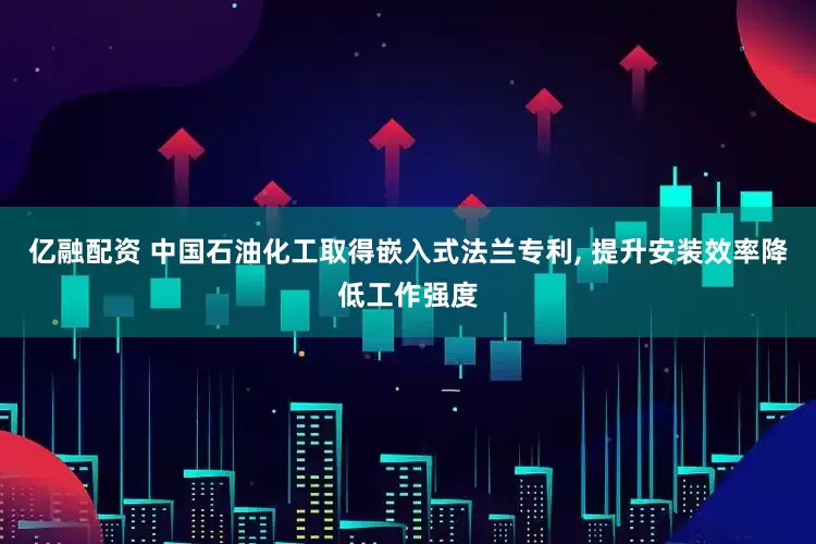 亿融配资 中国石油化工取得嵌入式法兰专利, 提升安装效率降低工作强度