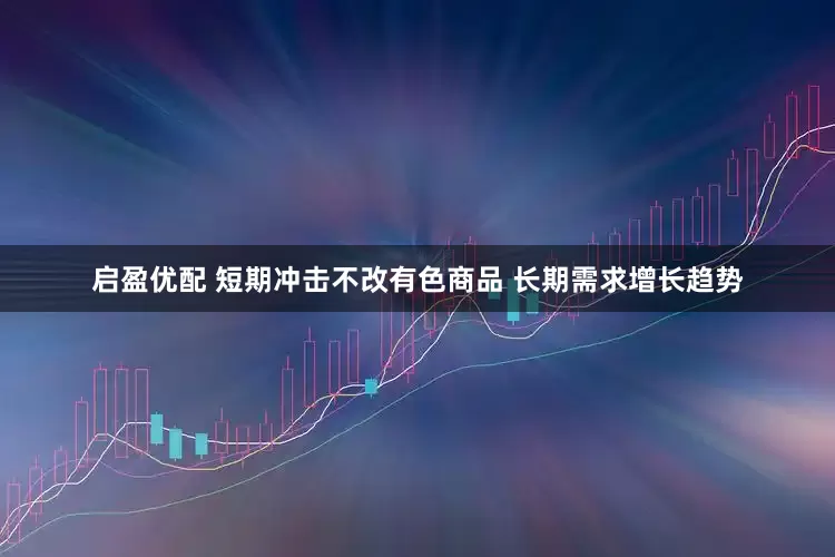 启盈优配 短期冲击不改有色商品 长期需求增长趋势