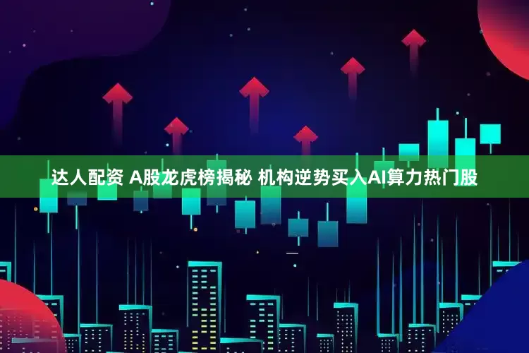 达人配资 A股龙虎榜揭秘 机构逆势买入AI算力热门股