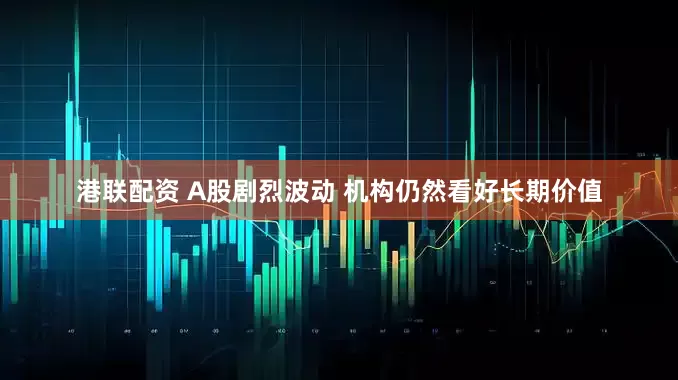 港联配资 A股剧烈波动 机构仍然看好长期价值