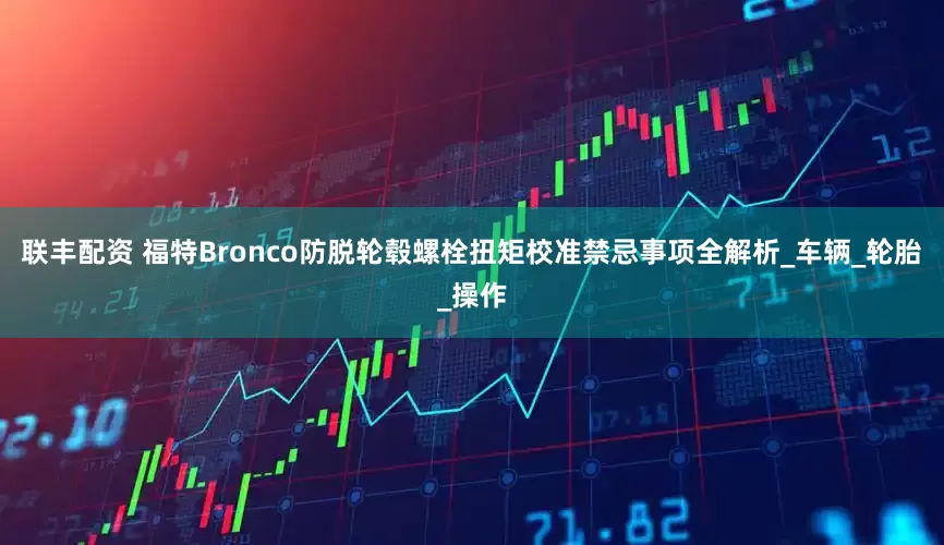 联丰配资 福特Bronco防脱轮毂螺栓扭矩校准禁忌事项全解析_车辆_轮胎_操作