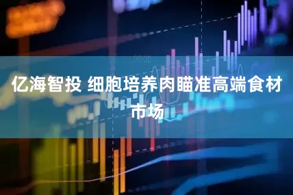 亿海智投 细胞培养肉瞄准高端食材市场