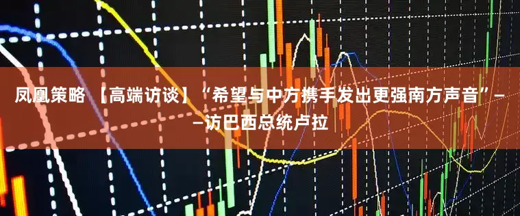 凤凰策略 【高端访谈】“希望与中方携手发出更强南方声音”——访巴西总统卢拉