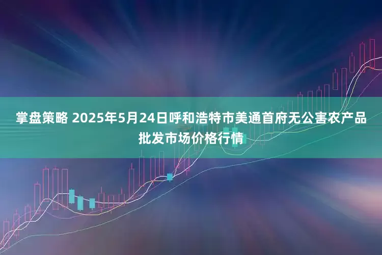 掌盘策略 2025年5月24日呼和浩特市美通首府无公害农产品批发市场价格行情