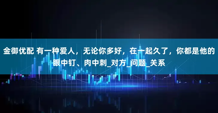 金御优配 有一种爱人，无论你多好，在一起久了，你都是他的眼中钉、肉中刺_对方_问题_关系