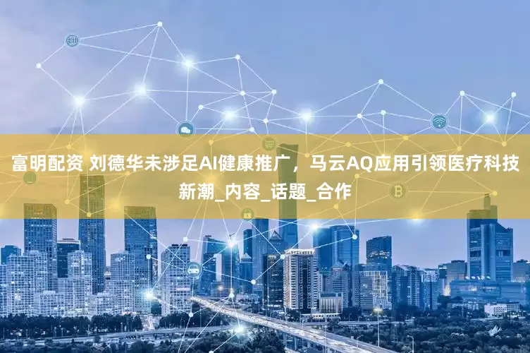富明配资 刘德华未涉足AI健康推广，马云AQ应用引领医疗科技新潮_内容_话题_合作