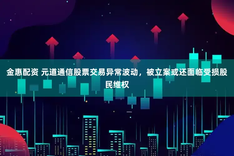 金惠配资 元道通信股票交易异常波动，被立案或还面临受损股民维权