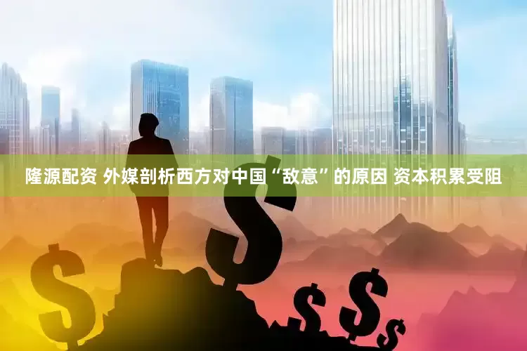 隆源配资 外媒剖析西方对中国“敌意”的原因 资本积累受阻