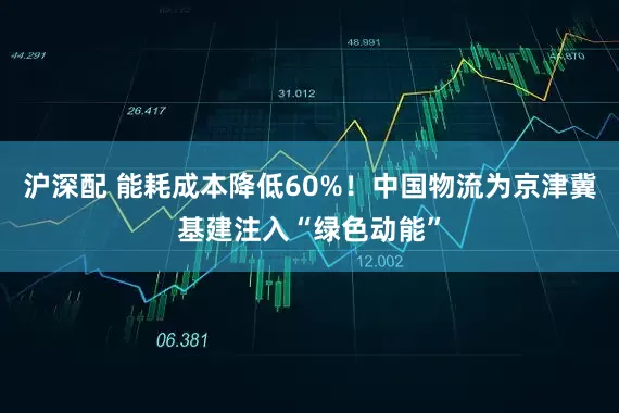 沪深配 能耗成本降低60%！中国物流为京津冀基建注入“绿色动能”