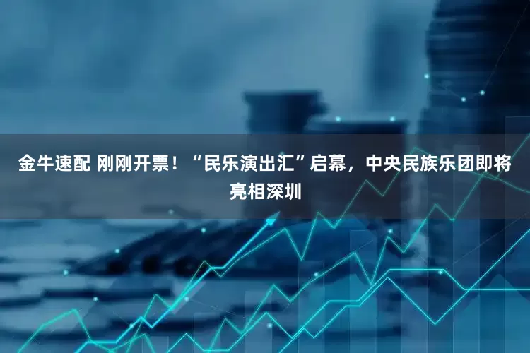 金牛速配 刚刚开票！“民乐演出汇”启幕，中央民族乐团即将亮相深圳
