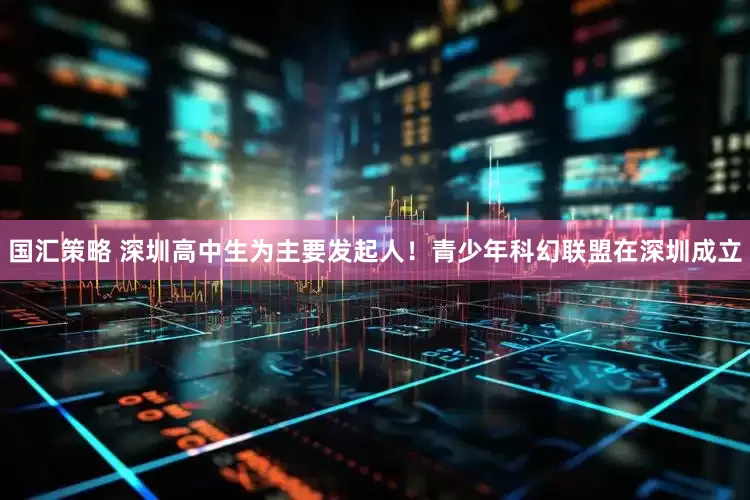 国汇策略 深圳高中生为主要发起人！青少年科幻联盟在深圳成立