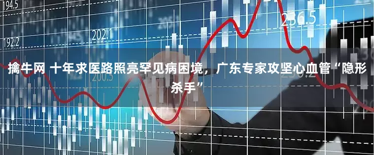 擒牛网 十年求医路照亮罕见病困境，广东专家攻坚心血管“隐形杀手”