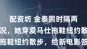 配资坊 金泰熙时隔两年更新近况，她穿爱马仕拖鞋纽约散步，给新电影签名
