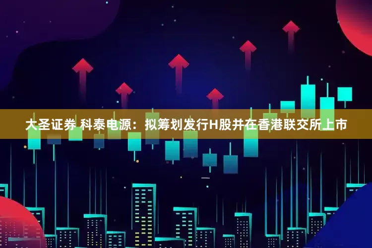 大圣证券 科泰电源：拟筹划发行H股并在香港联交所上市