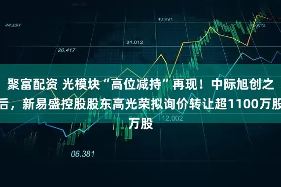 聚富配资 光模块“高位减持”再现！中际旭创之后，新易盛控股股东高光荣拟询价转让超1100万股
