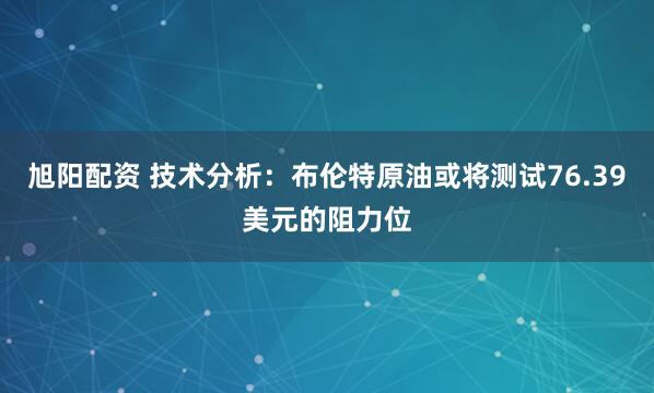 旭阳配资 技术分析:布伦特原油或将测试76.39美元的阻力位