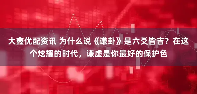 大鑫优配资讯 为什么说《谦卦》是六爻皆吉？在这个炫耀的时代，谦虚是你最好的保护色