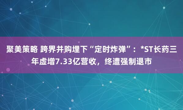 聚美策略 跨界并购埋下“定时炸弹”：*ST长药三年虚增7.33亿营收，终遭强制退市