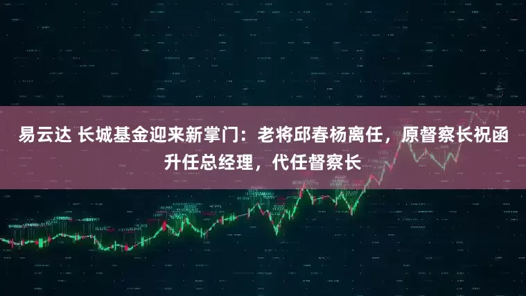 易云达 长城基金迎来新掌门：老将邱春杨离任，原督察长祝函升任总经理，代任督察长