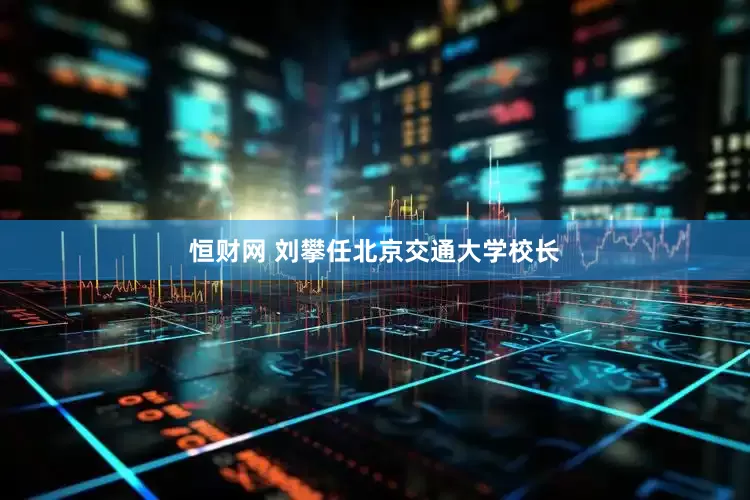 恒财网 刘攀任北京交通大学校长