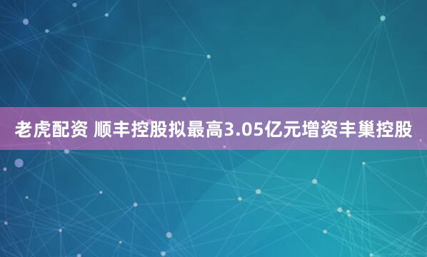 老虎配资 顺丰控股拟最高3.05亿元增资丰巢控股